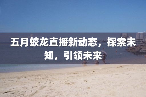 五月蛟龙直播新动态，探索未知，引领未来