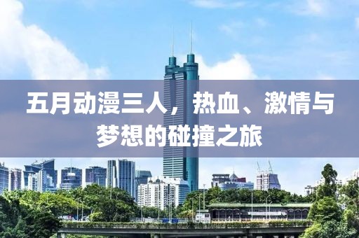 五月动漫三人，热血、激情与梦想的碰撞之旅