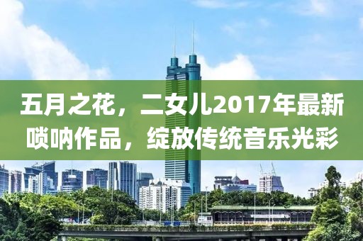 五月之花，二女儿2017年最新唢呐作品，绽放传统音乐光彩