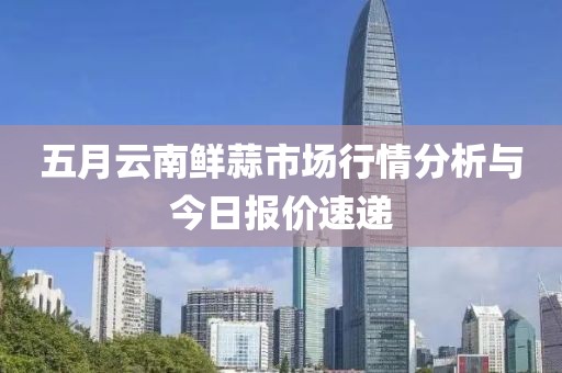 五月云南鲜蒜市场行情分析与今日报价速递