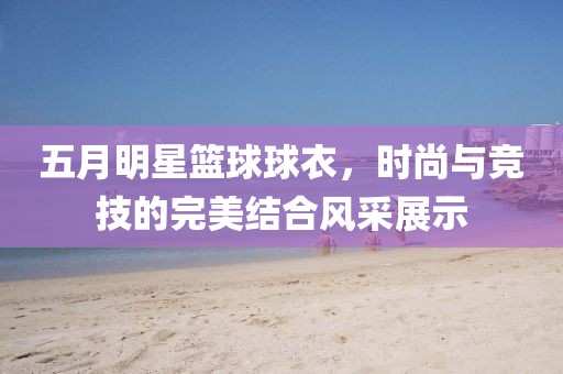 五月明星篮球球衣，时尚与竞技的完美结合风采展示