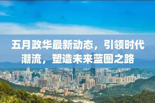 五月政华最新动态，引领时代潮流，塑造未来蓝图之路