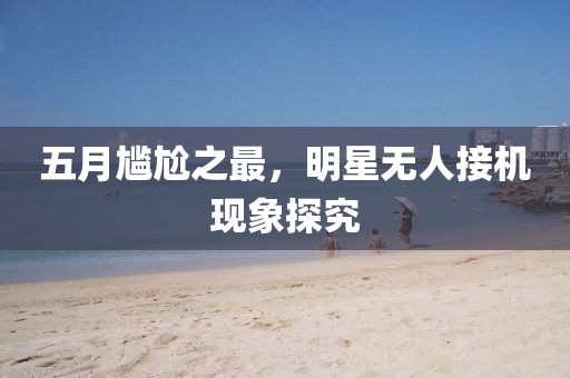 五月尴尬之最，明星无人接机现象探究