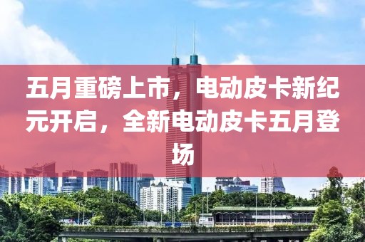 五月重磅上市，电动皮卡新纪元开启，全新电动皮卡五月登场