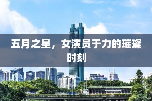 五月之星，女演员于力的璀璨时刻