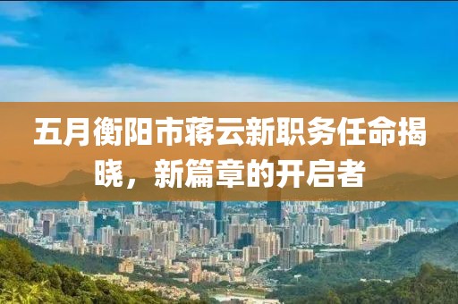 五月衡阳市蒋云新职务任命揭晓，新篇章的开启者