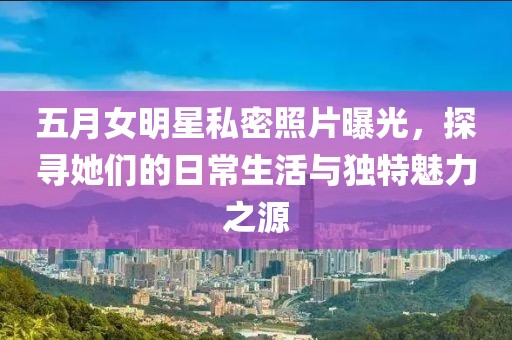五月女明星私密照片曝光，探寻她们的日常生活与独特魅力之源