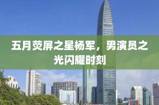 五月荧屏之星杨军，男演员之光闪耀时刻