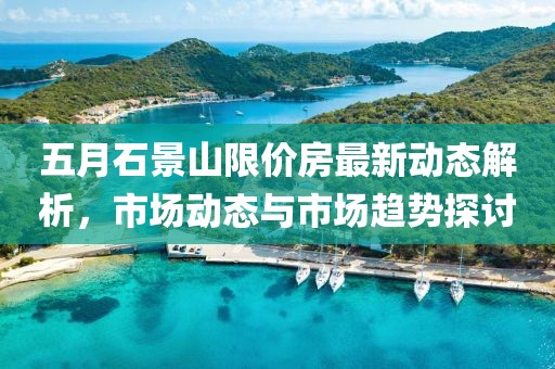 五月石景山限价房最新动态解析，市场动态与市场趋势探讨