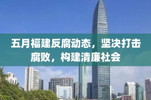 五月福建反腐动态，坚决打击腐败，构建清廉社会