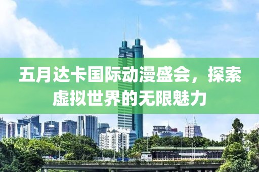 五月达卡国际动漫盛会，探索虚拟世界的无限魅力