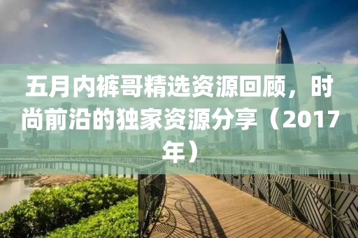 五月内裤哥精选资源回顾，时尚前沿的独家资源分享（2017年）