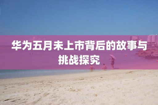 华为五月未上市背后的故事与挑战探究
