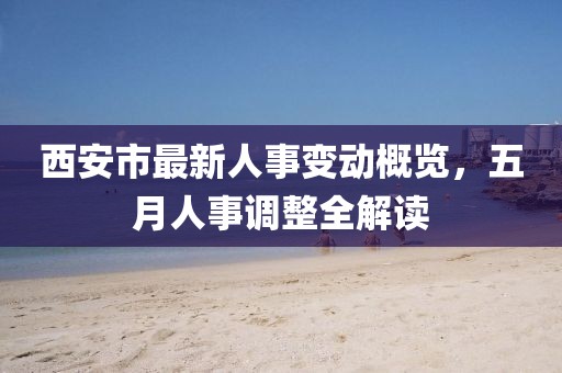 西安市最新人事变动概览，五月人事调整全解读