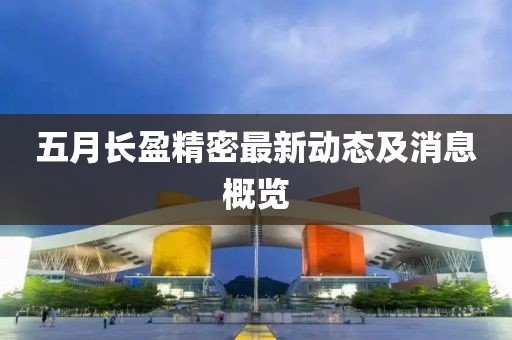 五月长盈精密最新动态及消息概览