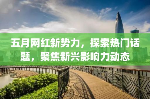 五月网红新势力，探索热门话题，聚焦新兴影响力动态