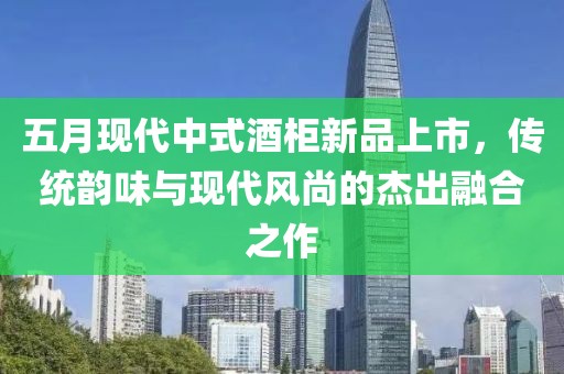 五月现代中式酒柜新品上市，传统韵味与现代风尚的杰出融合之作