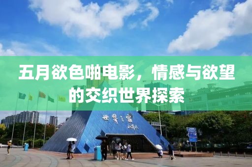 五月欲色啪电影，情感与欲望的交织世界探索