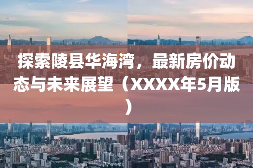 探索陵县华海湾，最新房价动态与未来展望（XXXX年5月版）