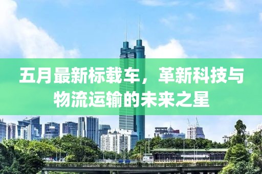 五月最新标载车，革新科技与物流运输的未来之星