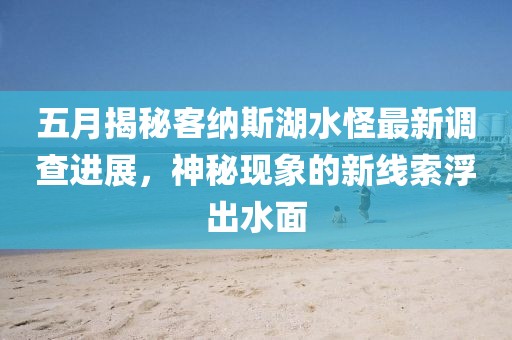 五月揭秘客纳斯湖水怪最新调查进展，神秘现象的新线索浮出水面