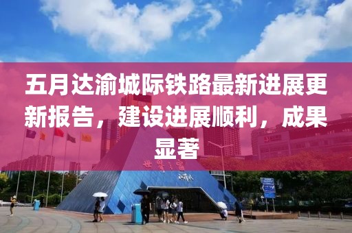 五月达渝城际铁路最新进展更新报告，建设进展顺利，成果显著