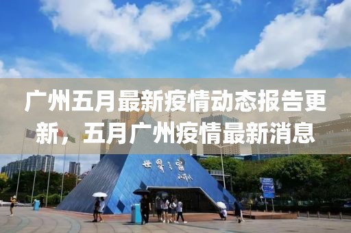 广州五月最新疫情动态报告更新，五月广州疫情最新消息