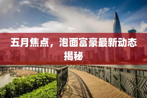 五月焦点，泡面富豪最新动态揭秘