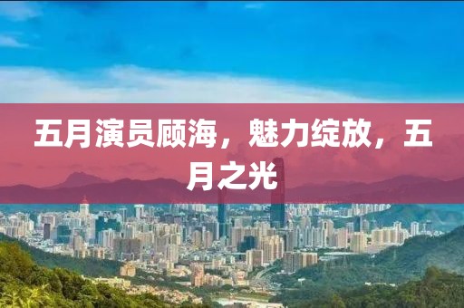 五月演员顾海，魅力绽放，五月之光