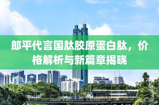郎平代言国肽胶原蛋白肽，价格解析与新篇章揭晓
