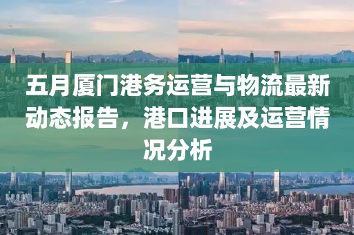 五月厦门港务运营与物流最新动态报告，港口进展及运营情况分析
