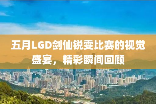 五月LGD剑仙锐雯比赛的视觉盛宴，精彩瞬间回顾