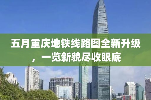 五月重庆地铁线路图全新升级，一览新貌尽收眼底