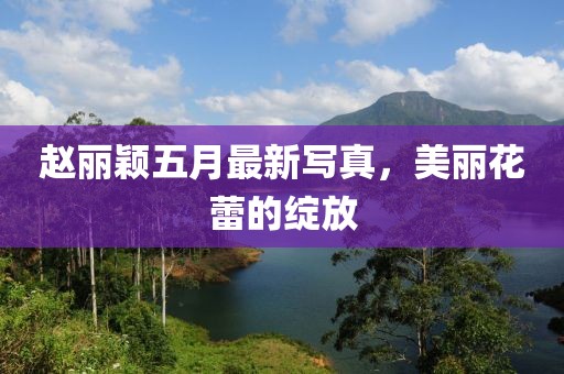 赵丽颖五月最新写真，美丽花蕾的绽放