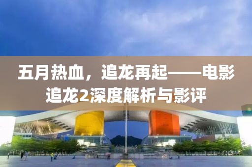 五月热血，追龙再起——电影追龙2深度解析与影评