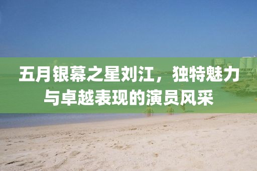 五月银幕之星刘江，独特魅力与卓越表现的演员风采