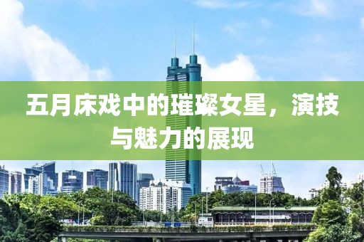 五月床戏中的璀璨女星，演技与魅力的展现