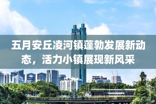 五月安丘凌河镇蓬勃发展新动态，活力小镇展现新风采