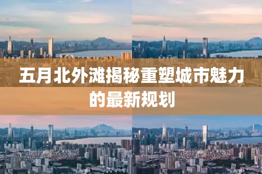 五月北外滩揭秘重塑城市魅力的最新规划