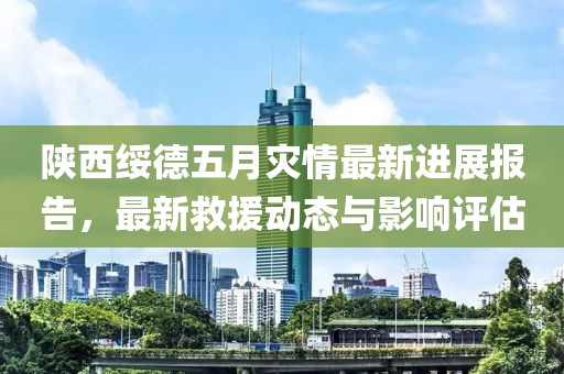 陕西绥德五月灾情最新进展报告，最新救援动态与影响评估