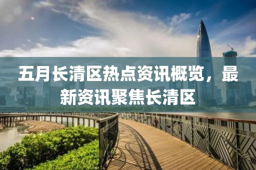 五月长清区热点资讯概览，最新资讯聚焦长清区