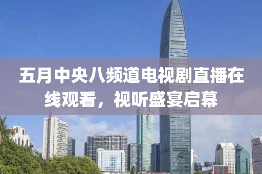 五月中央八频道电视剧直播在线观看，视听盛宴启幕