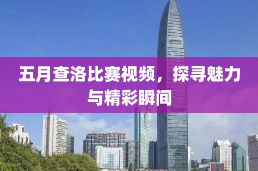 五月查洛比赛视频，探寻魅力与精彩瞬间