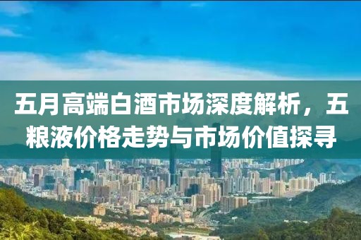 五月高端白酒市场深度解析，五粮液价格走势与市场价值探寻