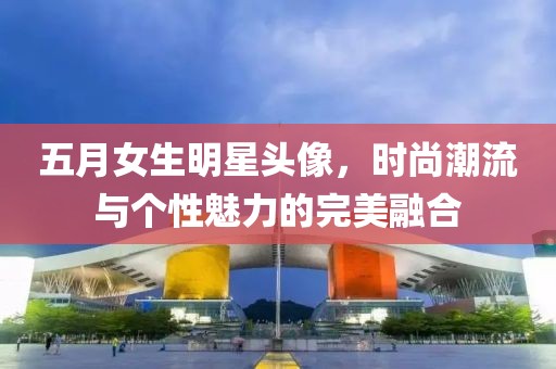 五月女生明星头像，时尚潮流与个性魅力的完美融合