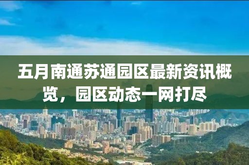 五月南通苏通园区最新资讯概览，园区动态一网打尽