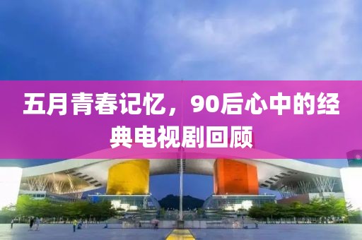 五月青春记忆，90后心中的经典电视剧回顾