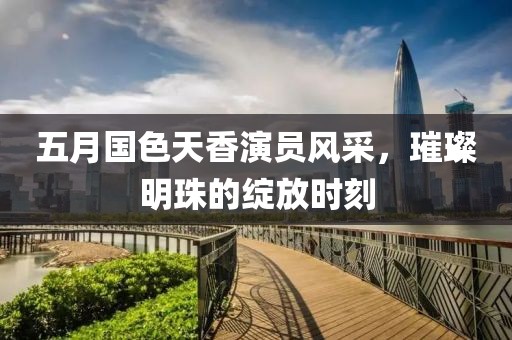 五月国色天香演员风采，璀璨明珠的绽放时刻
