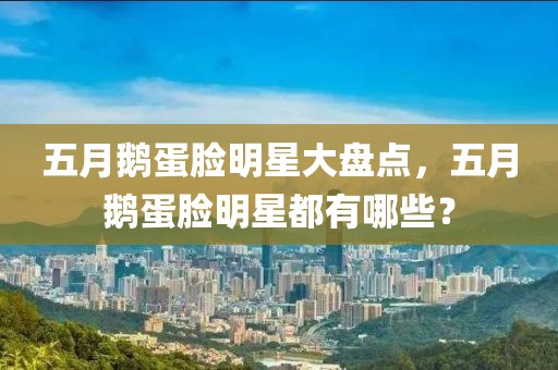 五月鹅蛋脸明星大盘点，五月鹅蛋脸明星都有哪些？