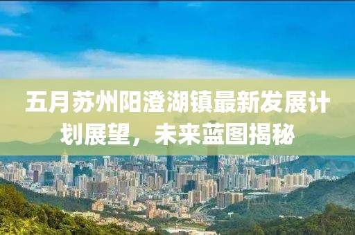 五月苏州阳澄湖镇最新发展计划展望，未来蓝图揭秘